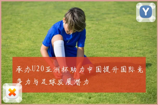 承办U20亚洲杯助力中国提升国际竞争力与足球发展潜力