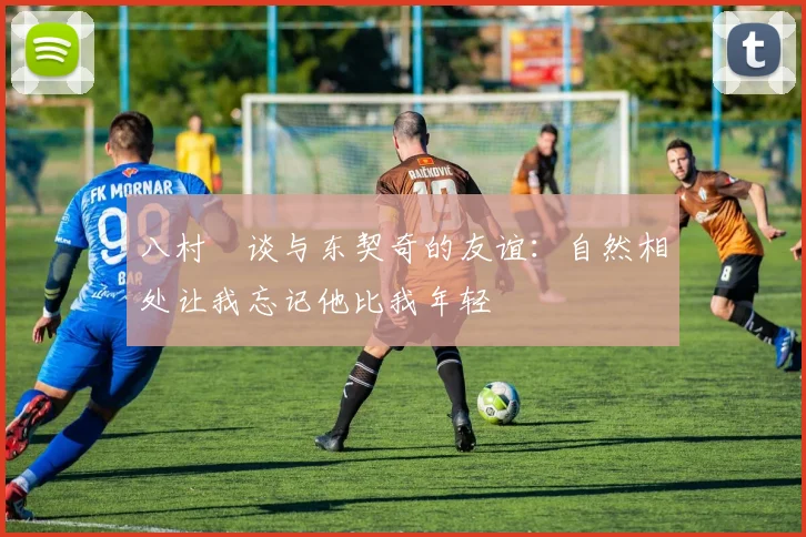 八村塁谈与东契奇的友谊：自然相处让我忘记他比我年轻