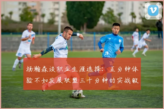 杨瀚森谈职业生涯选择：五分钟体验不如发展联盟三十分钟的实战锻炼