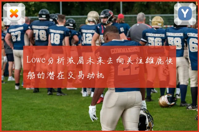 Lowe分析浓眉未来去向关注雄鹿快船的潜在交易动机