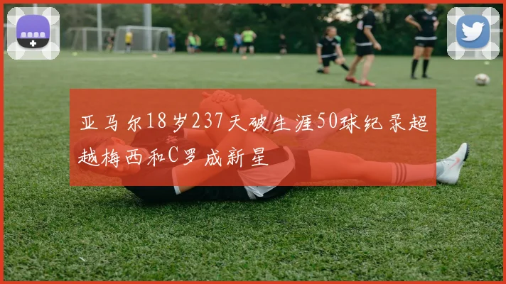 亚马尔18岁237天破生涯50球纪录超越梅西和C罗成新星