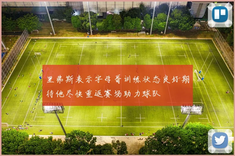 里弗斯表示字母哥训练状态良好期待他尽快重返赛场助力球队