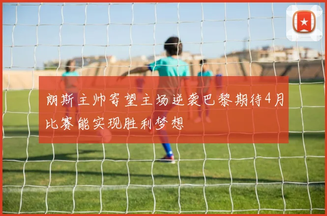 朗斯主帅寄望主场逆袭巴黎期待4月比赛能实现胜利梦想