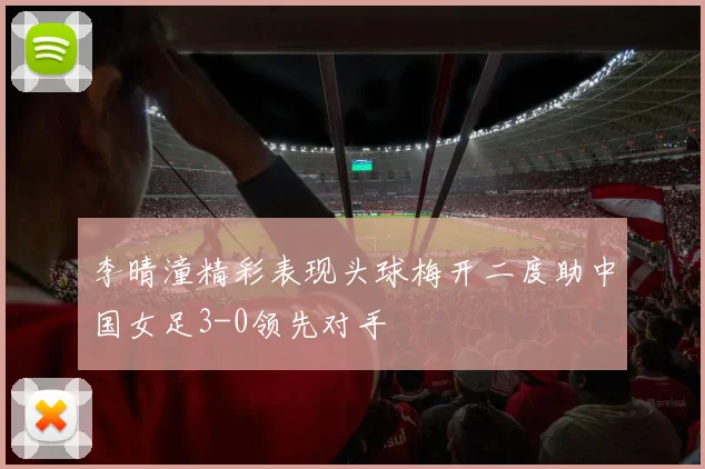 李晴潼精彩表现头球梅开二度助中国女足3-0领先对手