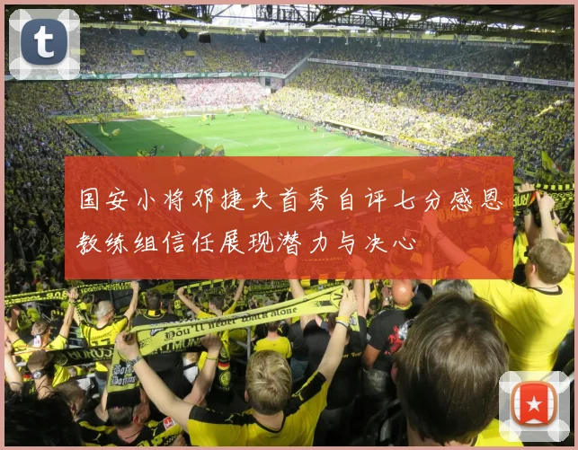 国安小将邓捷夫首秀自评七分感恩教练组信任展现潜力与决心