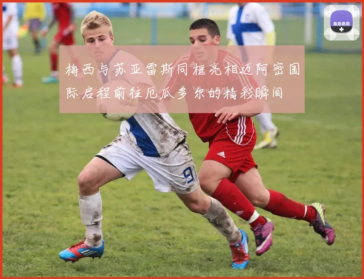 梅西与苏亚雷斯同框亮相迈阿密国际启程前往厄瓜多尔的精彩瞬间