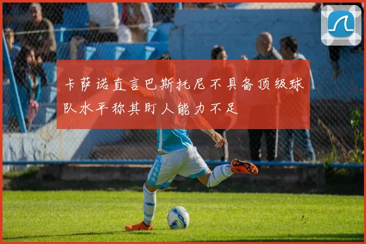 卡萨诺直言巴斯托尼不具备顶级球队水平称其盯人能力不足