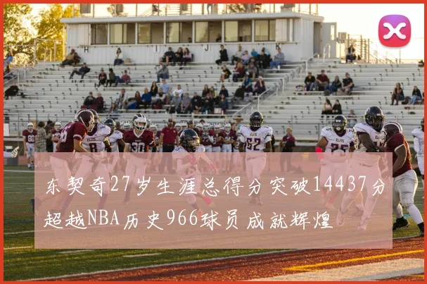 东契奇27岁生涯总得分突破14437分超越NBA历史966球员成就辉煌