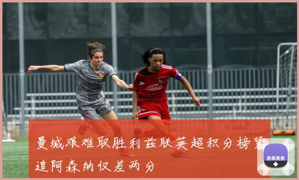 曼城艰难取胜利兹联英超积分榜紧追阿森纳仅差两分