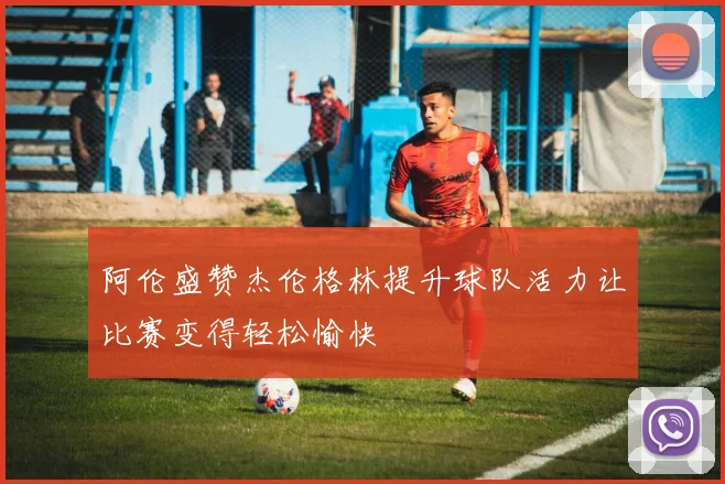 阿伦盛赞杰伦格林提升球队活力让比赛变得轻松愉快