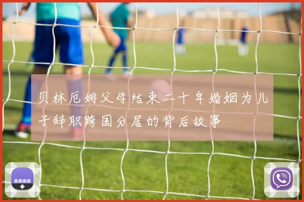 贝林厄姆父母结束二十年婚姻为儿子辞职跨国分居的背后故事