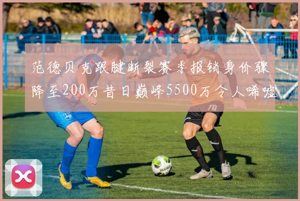 范德贝克跟腱断裂赛季报销身价骤降至200万昔日巅峰5500万令人唏嘘