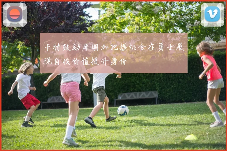卡特鼓励库明加把握机会在勇士展现自我价值提升身价