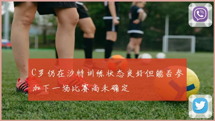 C罗仍在沙特训练状态良好但能否参加下一场比赛尚未确定