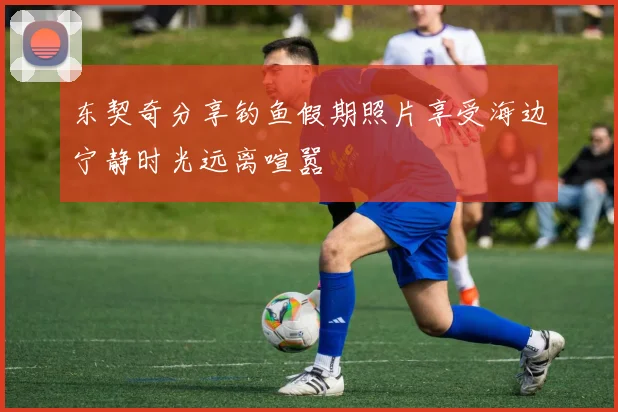 东契奇分享钓鱼假期照片享受海边宁静时光远离喧嚣