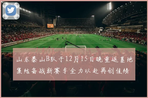 山东泰山B队于12月15日晚重返基地集结备战新赛季全力以赴再创佳绩