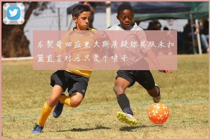 东契奇回应里夫斯质疑称其从未扣篮直言对方只是个喷子