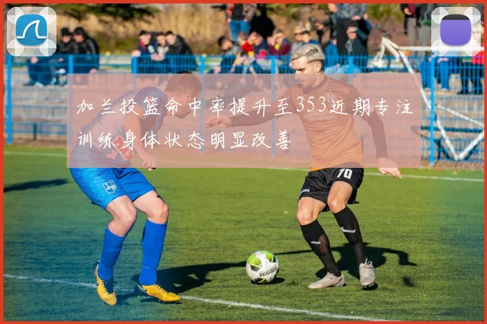加兰投篮命中率提升至353近期专注训练身体状态明显改善