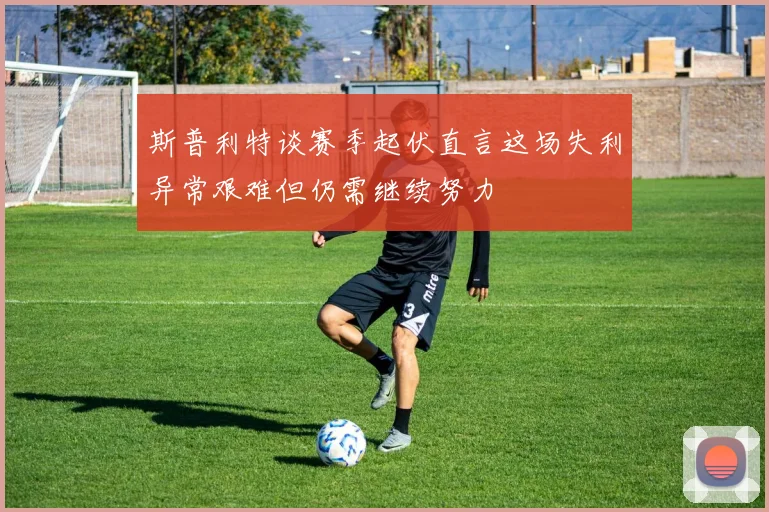 斯普利特谈赛季起伏直言这场失利异常艰难但仍需继续努力