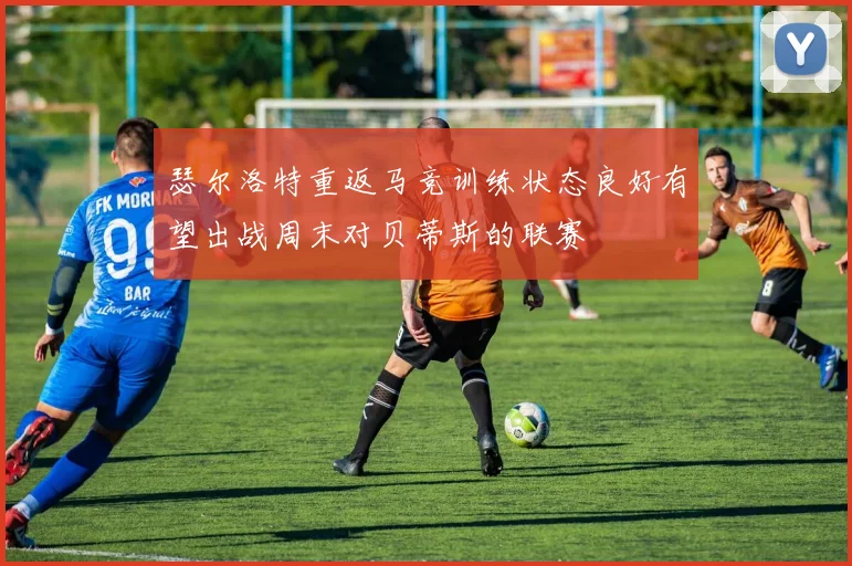 瑟尔洛特重返马竞训练状态良好有望出战周末对贝蒂斯的联赛